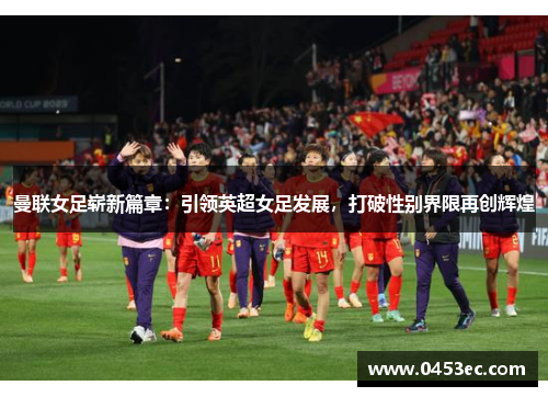 曼联女足崭新篇章：引领英超女足发展，打破性别界限再创辉煌