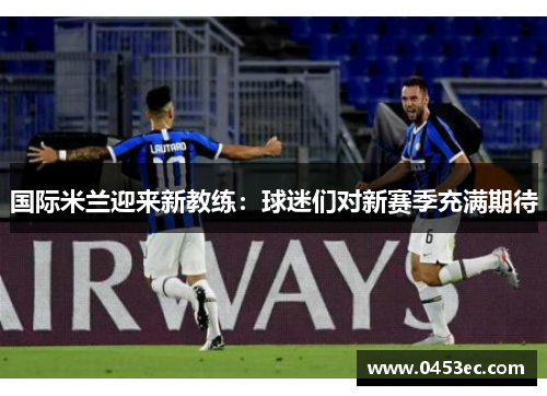 国际米兰迎来新教练：球迷们对新赛季充满期待