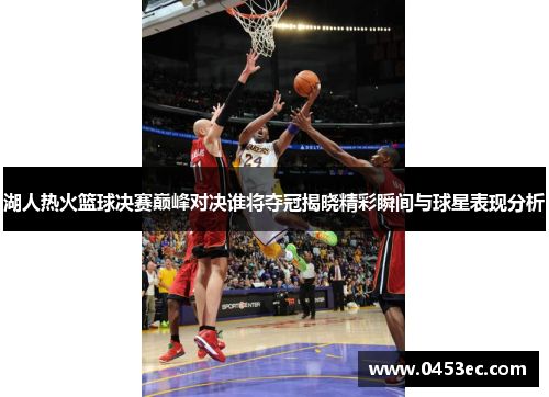 湖人热火篮球决赛巅峰对决谁将夺冠揭晓精彩瞬间与球星表现分析