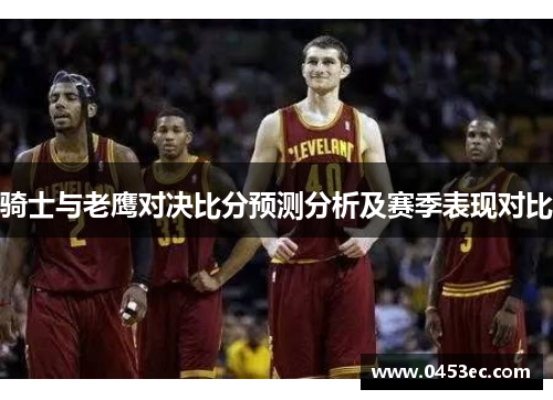 骑士与老鹰对决比分预测分析及赛季表现对比