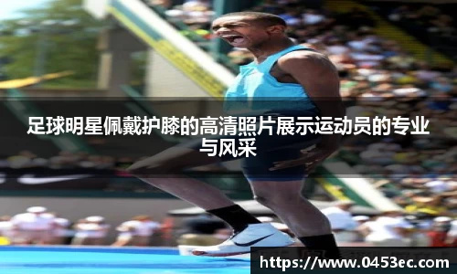 足球明星佩戴护膝的高清照片展示运动员的专业与风采